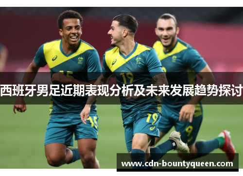 西班牙男足近期表现分析及未来发展趋势探讨 西班牙男足近期表现分析及未来发展趋势探讨