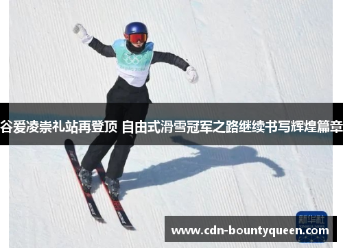 谷爱凌崇礼站再登顶 自由式滑雪冠军之路继续书写辉煌篇章