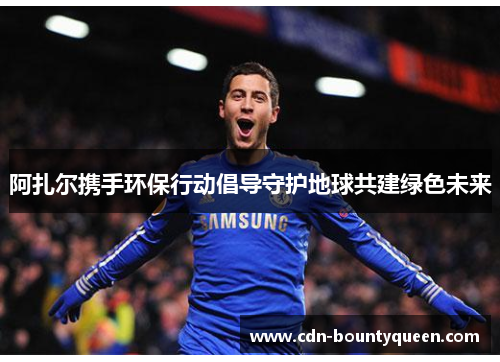 阿扎尔携手环保行动倡导守护地球共建绿色未来