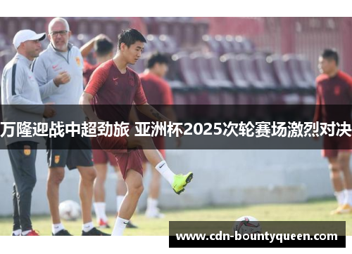 万隆迎战中超劲旅 亚洲杯2025次轮赛场激烈对决 万隆迎战中超劲旅 亚洲杯2025次轮赛场激烈对决