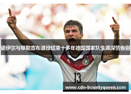 诺伊尔与穆勒宣布退役结束十多年德国国家队生涯深情告别