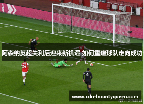 阿森纳英超失利后迎来新机遇 如何重建球队走向成功