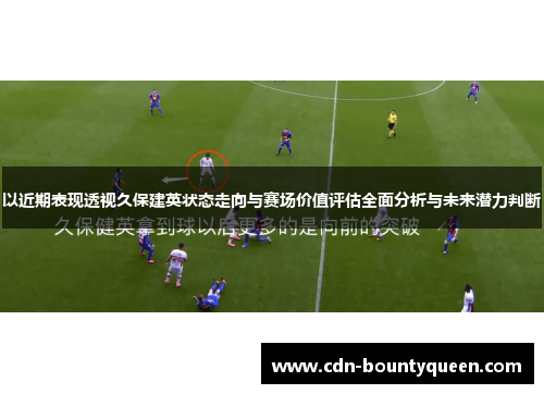 以近期表现透视久保建英状态走向与赛场价值评估全面分析与未来潜力判断 以近期表现透视久保建英状态走向与赛场价值评估全面分析与未来潜力判断