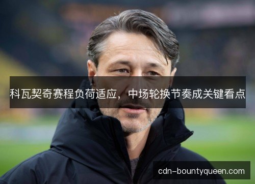 科瓦契奇赛程负荷适应，中场轮换节奏成关键看点